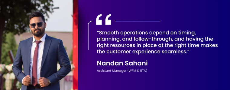 “Smooth operations depend on timing, planning, and follow-through, and having the right resources in place at the right time makes the customer experience seamless.” Nanadan Sahani, Asst. MAnager WFM & RTA