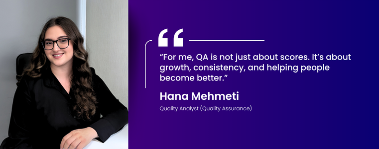 “For me, QA is not just about scores. It’s about growth, consistency, and helping people become better.” Hana Mehmeti Quality Analyst  ·  Quality Assurance Fusion CX  ·  Kosovo