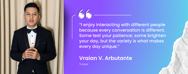 “I enjoy interacting with different people because every conversation is different. Some test your patience; some brighten your day, but the variety is what makes every day unique.” Vraian Arbutante, Trainer, Fusion CX Cebu